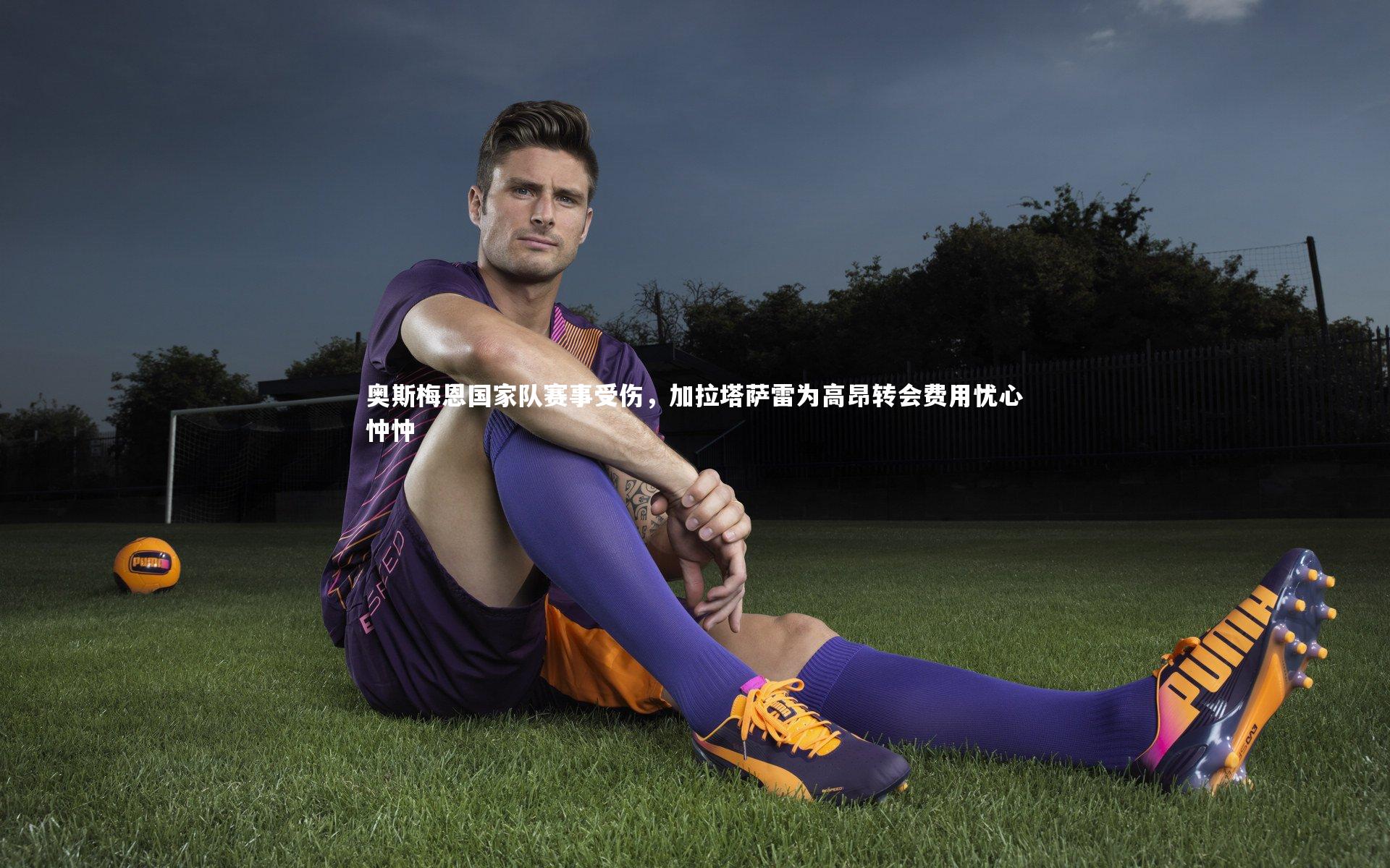 奥斯梅恩国家队赛事受伤,加拉塔萨雷为高昂转会费用忧心忡忡